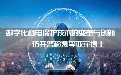 數字化繼電保護技術的變革與創新——訪開普檢測李亞萍博士